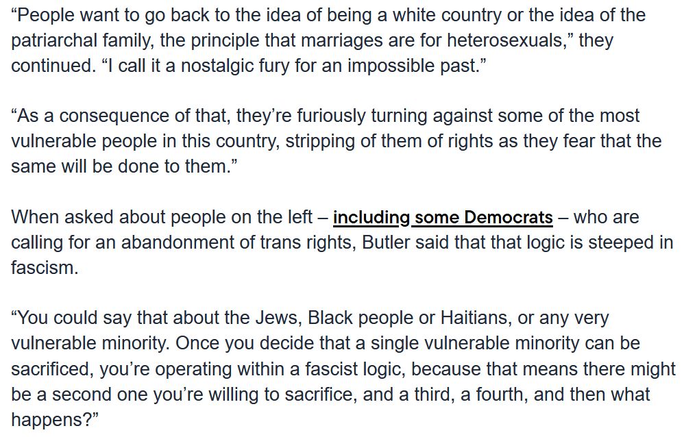 a screenshot of part of an interview with judith butler:

“People want to go back to the idea of being a white country or the idea of the patriarchal family, the principle that marriages are for heterosexuals,” they continued. “I call it a nostalgic fury for an impossible past.”

“As a consequence of that, they’re furiously turning against some of the most vulnerable people in this country, stripping of them of rights as they fear that the same will be done to them.”

When asked about people on the left – including some Democrats – who are calling for an abandonment of trans rights, Butler said that that logic is steeped in fascism.

“You could say that about the Jews, Black people or Haitians, or any very vulnerable minority. Once you decide that a single vulnerable minority can be sacrificed, you’re operating within a fascist logic, because that means there might be a second one you’re willing to sacrifice, and a third, a fourth, and then what happens?”