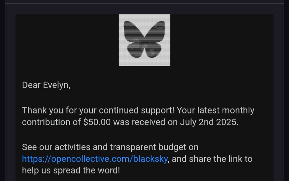 Dear Evelyn,

Thank you for your continued support! Your latest monthly contribution of $50.00 was received on July 2nd 2025.

See our activities and transparent budget on https://opencollective.com/blacksky, and share the link to help us spread the word!