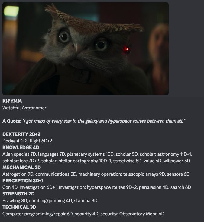 WEG Star Wars RPG stats for Kh'ymm, part 1, includes image, a screencap close-up screencapof character's face from Skeleton Crew S1E3:

KH’YMM
Watchful Astronomer 

A Quote: "I got maps of every star in the galaxy and hyperspace routes between them all."

DEXTERITY 2D+2
Dodge 4D+2, flight 6D+2
KNOWLEDGE 4D
Alien species 7D, languages 7D, planetary systems 10D, scholar 5D, scholar: astronomy 11D+1, 
scholar: lore 7D+2, scholar: stellar cartography 10D+1, streetwise 5D, value 6D, willpower 5D
MECHANICAL 3D
Astrogation 9D, communications 5D, machinery operation: telescopic arrays 9D, sensors 6D
PERCEPTION 3D+1
Con 4D, investigation 6D+1, investigation: hyperspace routes 9D+2, persuasion 4D, search 6D
STRENGTH 2D
Brawling 3D, climbing/jumping 4D, stamina 3D
TECHNICAL 3D
Computer programming/repair 6D, security 4D, security: Observatory Moon 6D

Force Points: 1
Character Points: 13
Move: 7 (walking), 13 (flying)