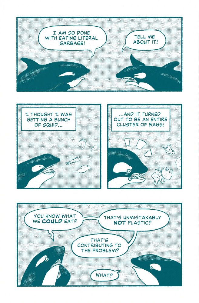 An orca says, I am so done with eating literal garbage to another orca. The orca that it is speaking to response tell me about it, and then proceeds to recount a similar event to what happened in the previous image. He says, "I thought I was getting a bunch of squid," he swims to what appears to be a bunch of squid. In the next panel, he says, "and it turned out to be an entire cluster of bags!" The orca looks shocked. In the last panel of the comic, the first orca says, "you know what we could eat? That's unmistakably not plastic? That's contributing to the problem?" The orca's friend that recounted the squid story responds, "what?"