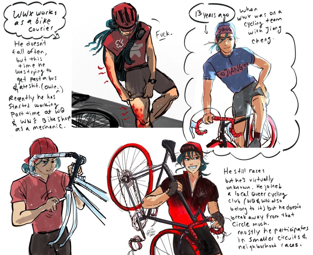 
A Collection of sketches of wwx as a cyclist. The first one is a drawing of wwx with a huge scrape on the right side of his body, he’s pulling his bike shorts up to look at it.
Text reads: “Wwx works as a bike Courier
He doesnt fall often, but this time he was trying to get past a bus and ate shit. (owie.)” and wwx is saying “fuck!”

Next text reads: 
“Recently he has started working part time at WQ & WN's Bike Shop as a mechanic.” 
The drawing here is of wwx working on a bike with a wrench, he’s wearing his red shirt and red hat. His arms are muscular and he’s very focused. 
The next image is of wwx in a jiang purple jersey and hat, leaning on his bike casually, the text reads:
“13 yeArs ago,
whenWwx was on a cycling
team with Jiang cheng”

The last image is another drawing of wwx with his bike over his shoulder, he is grinning and wearing a black and red Yiling Kit (matching jersey and shorts and hat is called a kit). 
Text reads: 
“He still races but he's virtually unknown. He joined a local Queer cycling ClUb (WN and WQ also belong to it) but he doesnt break away from that Circle much. mostly he participates in smaller Circuits and neighborhood races.”