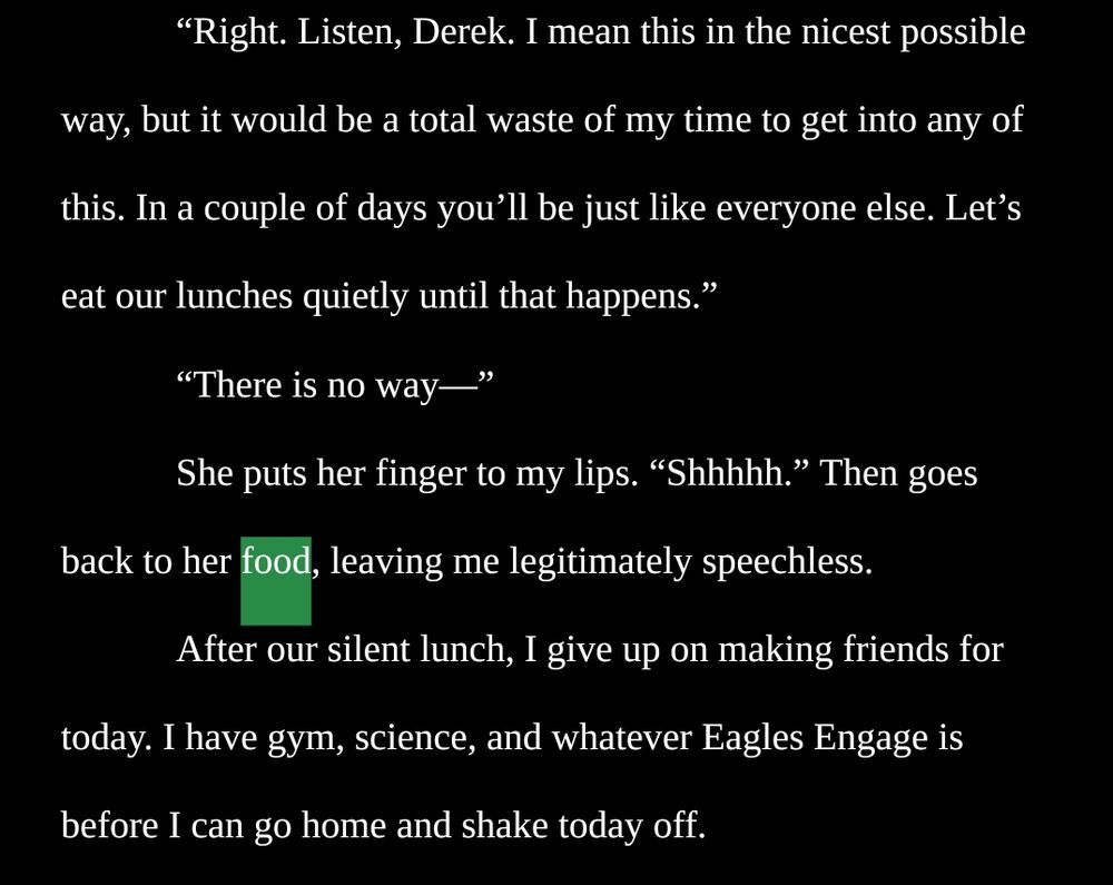 “Right. Listen, Derek. I mean this in the nicest possible way, but it would be a total waste of my time to get into any of this. In a couple of days you’ll be just like everyone else. Let’s eat our lunches quietly until that happens.”
“There is no way—”
She puts her finger to my lips. “Shhhhh.” Then goes back to her food, leaving me legitimately speechless.
After our silent lunch, I give up on making friends for today. I have gym, science, and whatever Eagles Engage is before I can go home and shake today off.
