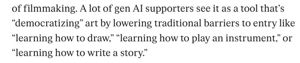 The sentence “ A lot of gen Al supporters see it as a tool that's
"democratizing" art by lowering traditional barriers to entry like
"learning how to draw, "learning how to play an instrument," or
"learning how to write a story."” in a screenshot