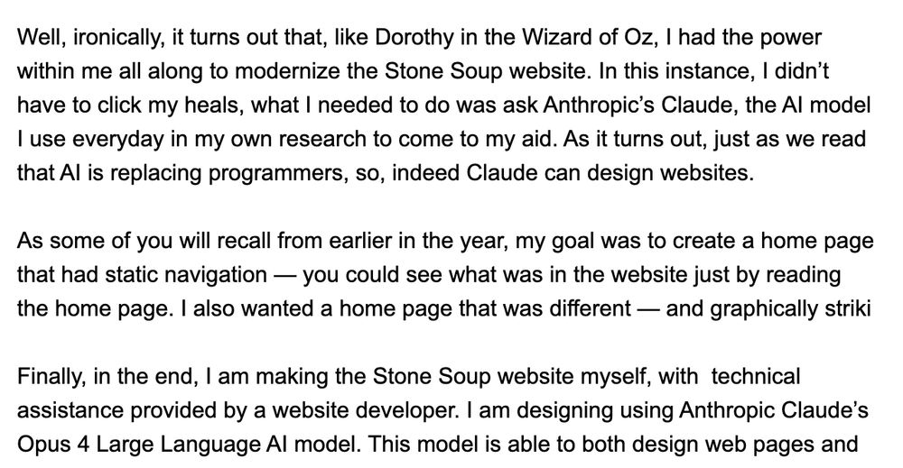 "Friends —

Well, ironically, it turns out that, like Dorothy in the Wizard of Oz, I had the power within me all along to modernize the Stone Soup website. In this instance, I didn’t have to click my heals, what I needed to do was ask Anthropic’s Claude, the AI model I use everyday in my own research to come to my aid. As it turns out, just as we read that AI is replacing programmers, so, indeed Claude can design websites.

As some of you will recall from earlier in the year, my goal was to create a home page that had static navigation — you could see what was in the website just by reading the home page. I also wanted a home page that was different — and graphically striki

Finally, in the end, I am making the Stone Soup website myself, with  technical assistance provided by a website developer. I am designing using Anthropic Claude’s Opus 4 Large Language AI model. This model is able to both design web pages and"