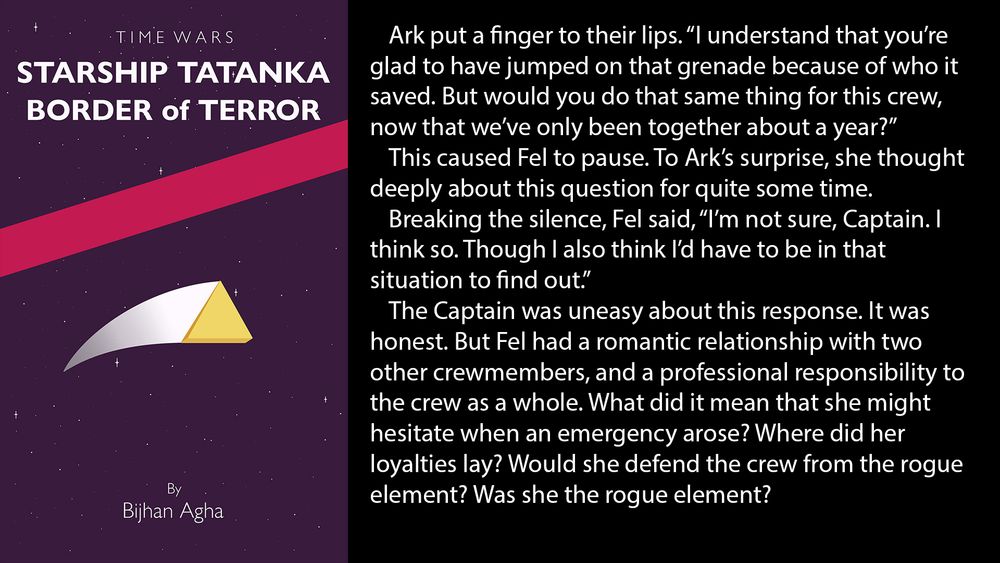 Ark put a finger to their lips. “I understand that you’re glad to have jumped on that grenade because of who it saved. But would you do that same thing for this crew, now that we’ve only been together about a year?”
	This caused Fel to pause. To Ark’s surprise, she thought deeply about this question for quite some time.
	Breaking the silence, Fel said, “I’m not sure, Captain. I think so. Though I also think I’d have to be in that situation to find out.”
	The Captain was uneasy about this response. It was honest. But Fel had a romantic relationship with two other crewmembers, and a professional responsibility to the crew as a whole. What did it mean that she might hesitate when an emergency arose? Where did her loyalties lay? Would she defend the crew from the rogue element? Was she the rogue element?
