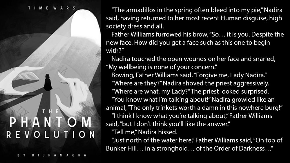 “The armadillos in the spring often bleed into my pie,” Nadira said, having returned to her most recent Human disguise, high society dress and all.
Father Williams furrowed his brow, “So… it is you. Despite the new face. How did you get a face such as this one to begin with?”
Nadira touched the open wounds on her face and snarled, “My wellbeing is none of your concern.”
Bowing, Father Williams said, “Forgive me, Lady Nadira.”
“Where are they?” Nadira shoved the priest aggressively.
“Where are what, my Lady?” The priest looked surprised.
“You know what I’m talking about!” Nadira growled like an animal, “The only trinkets worth a damn in this nowhere burg!”
“I think I know what you’re talking about,” Father Williams said, “but I don’t think you’ll like the answer.”
“Tell me,” Nadira hissed.
“Just north of the water here,” Father Williams said, “On top of Bunker Hill… in a stronghold… of the Order of Darkness…”
