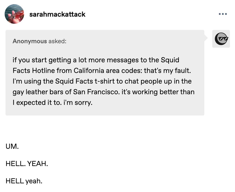 An anonymous person has messaged me with the following message "if you start getting a lot more messages to the Squid Facts Hotline from California area codes: that's my fault. I'm using the Squid Facts t-shirt to chat people up in the gay leather bars of San Francisco. it's working better than I expected it to. i'm sorry." and I reply "UM. Hell. Yeah Hell. yeah." and the first um and hell yeah are in all caps and the second just the first hell in the yeah is all caps for the sake of emphasis