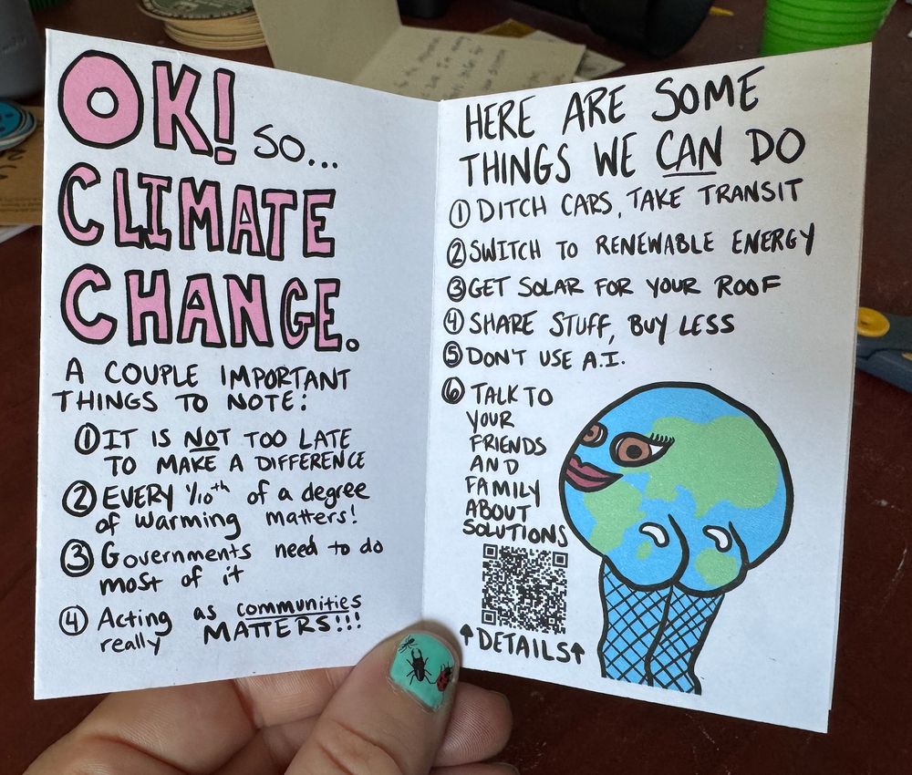 The earth is once again looking back at it in her fishnets but looks more coy in this one. The words say "Ok so climate change, a couple important things to note: 1) it's not too late to make a difference 2) Every 1/10th of a degree of warming matters 3) Governments need to do most of it 4) Acting as communities really matters. Here are some things we CAN do 1) Ditch cars, take transit 2) Switch to renewable energy 3) get solar for your roof 4)Share stuff, buy less 5) Don't use AI 6) talk to your friends and family about solutions. Details here (which points to a QR)