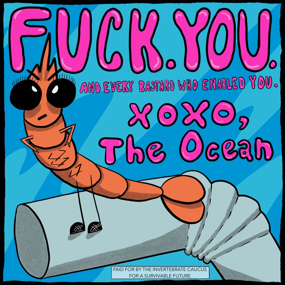 A shrimp stands on a plastic straw with her claws on her waist, and she has her angry eyebrows on, and she is saying fuck you and every bastard who enabled you xoxo the ocean. On the bottom in a rectangle in sand serif font, it says paid for by the invertebrate caucus for a survivable future. There’s a squiggly blue background in mid tone blue and light blue 