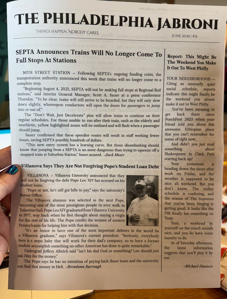 a picture of the front page of the philadelphia jabroni, which has the subheading things happen. nobody cares. June 2025 | #15. The headlines read "SEPTA announces trains will no longer come to full stops at stations" "Villanova says they are not forgiving pope's student loan debt", and "Report: This might be the weekend you make it out to West Philly". A picture of the pope in a villanova hat is on there too.