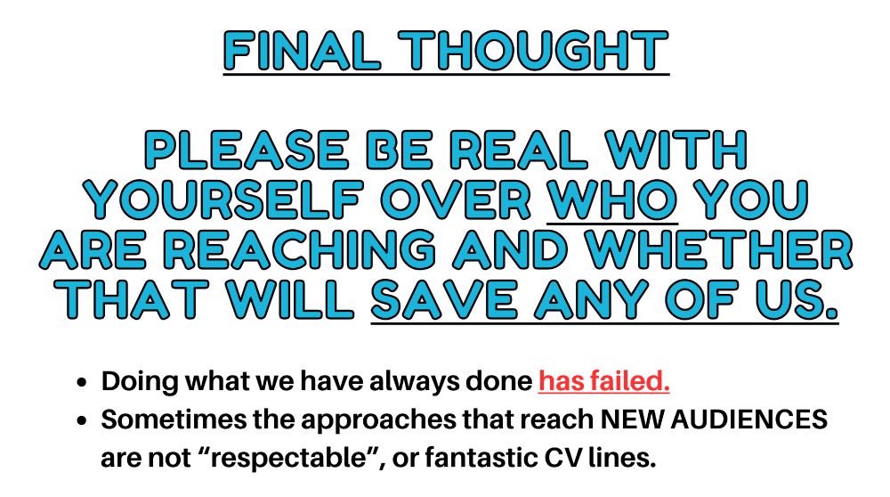 Blue text says Final Thought (underlined). Then it says Please be real with yourself over who (underlined) you are reaching and whether that will *save any of us*. then underneath there are two bullet points. Doing what we have always done has failed. Sometimes the approaches that reach NEW AUDIENCES are not "respectable" or fantastic CV lines. 