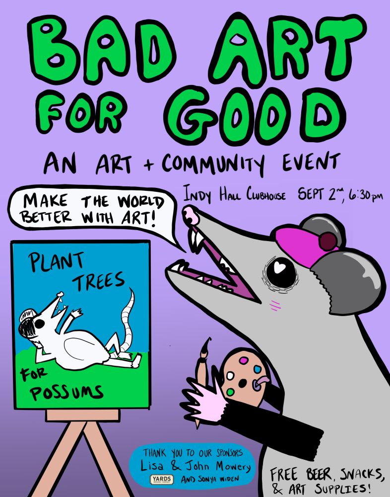 A poster for the event "Bad Art for Good an art + community event. " with a possum wearing a beret and painting a painting of himself lounging and throwing one hand in the air saying "plant trees for possums" The possum is saying "Make the World Better with Art" it also says Indy Hall Clubhouse Sept 2nd 6:30pm. The bottom says "Thank you to our sponsors Lisa and John Mowery, Yards Beer, and Sonya Widen. Now the Possum's belly says "Free Beer, Snacks, and Art supplies"