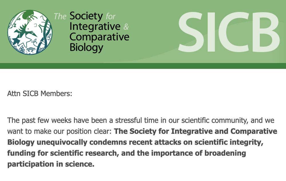 an email from the society for integrative and comparative biology that reads "Attn SICB Members:
 

The past few weeks have been a stressful time in our scientific community, and we want to make our position clear: The Society for Integrative and Comparative Biology unequivocally condemns recent attacks on scientific integrity, funding for scientific research, and the importance of broadening participation in science."