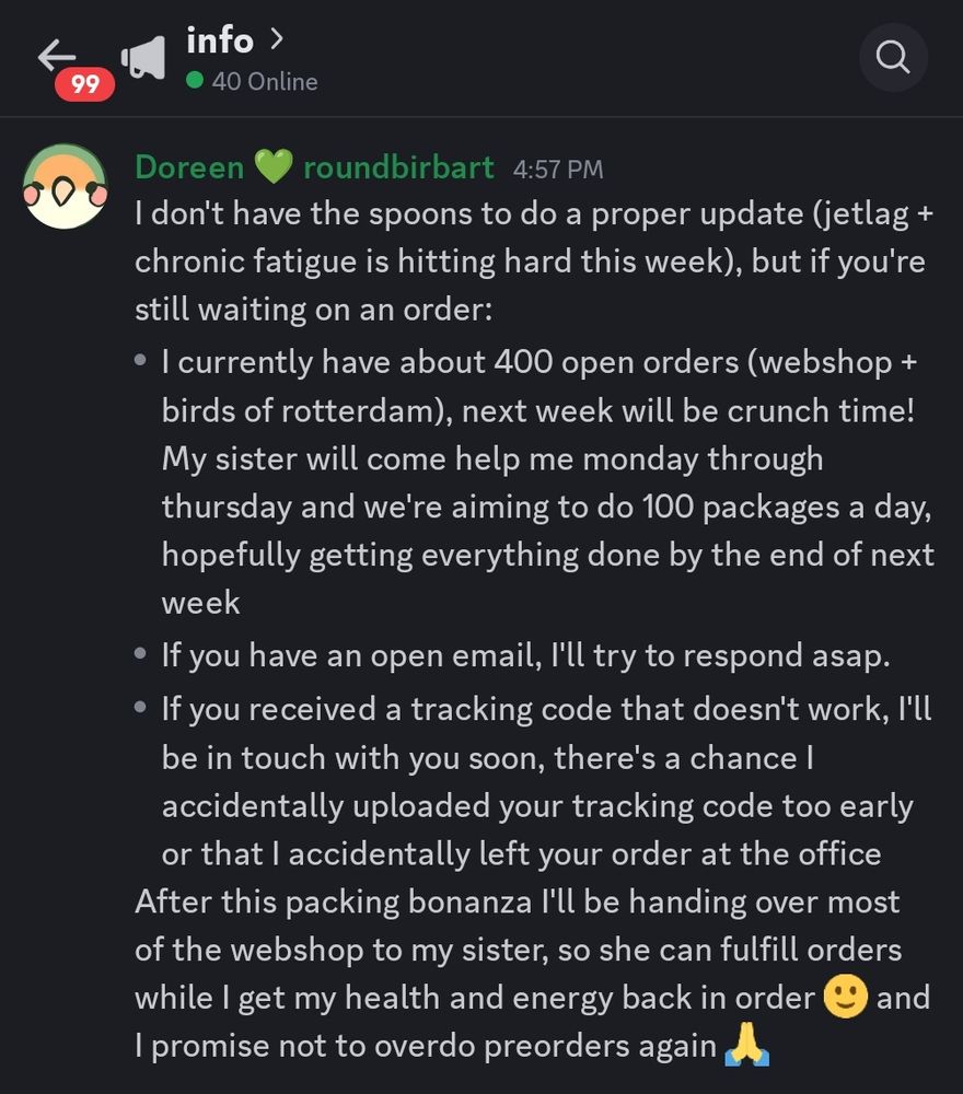 A screenshot containing the following text: 
I don't have the spoons to do a proper update (jetlag + chronic fatigue is hitting hard this week), but if you're still waiting on an order: 
- I currently have about 400 open orders (webshop + birds of rotterdam), next week will be crunch time! My sister will come help me monday through thursday and we're aiming to do 100 packages a day, hopefully getting everything done by the end of next week
- If you have an open email, I'll try to respond asap. 
- If you received a tracking code that doesn't work, I'll be in touch with you soon, there's a chance I accidentally uploaded your tracking code too early or that I accidentally left your order at the office
After this packing bonanza I'll be handing over most of the webshop to my sister, so she can fulfill orders while I get my health and energy back in order 🙂 and I promise not to overdo preorders again 🙏