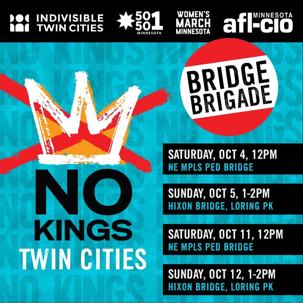 No Kings Twin Cities Bridge Brigade events: Saturday, October 4, 12pm (NE Mpls Pedestrian Bridge); Sunday, October 5, 1-2pm (Hixon Bridge near Loring Park; Saturday, October 11, 12pm (NE Mpls Pedestrian Bridge); Sunday, October 12, 1-2pm (Hixon Bridge near Loring Park