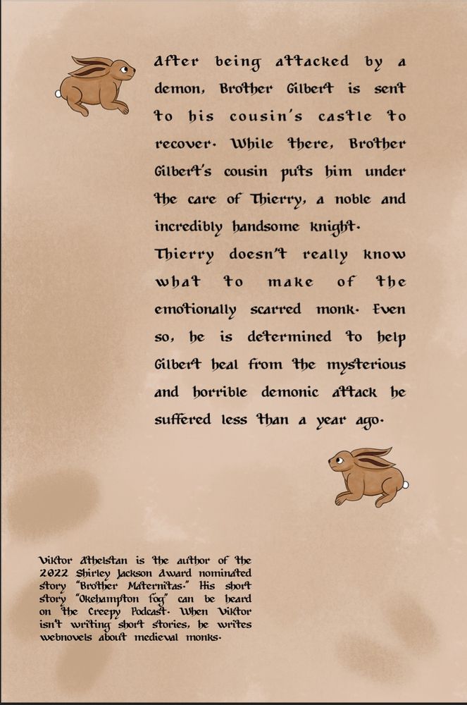 The back cover of a book. Beige background with rabbits and finger prints. The text reads "After being attacked by a demon, Brother Gilbert is sent to his cousin’s castle to recover. While there, Brother Gilbert’s cousin puts him under the care of Thierry, a noble and incredibly handsome knight. Thierry doesn't really know what to make of the emotionally scarred monk. Even so, he is determined to help Gilbert heal from the mysterious and horrible demonic attack he suffered less than a year ago. Viktor Athelstan is the author of the 2022 Shirley Jackson Award nominated story “Brother Maternitas.” His short story “Okehampton Fog” can be heard on the Creepy Podcast. When Viktor isn’t writing short stories, he writes webnovels about medieval monks."