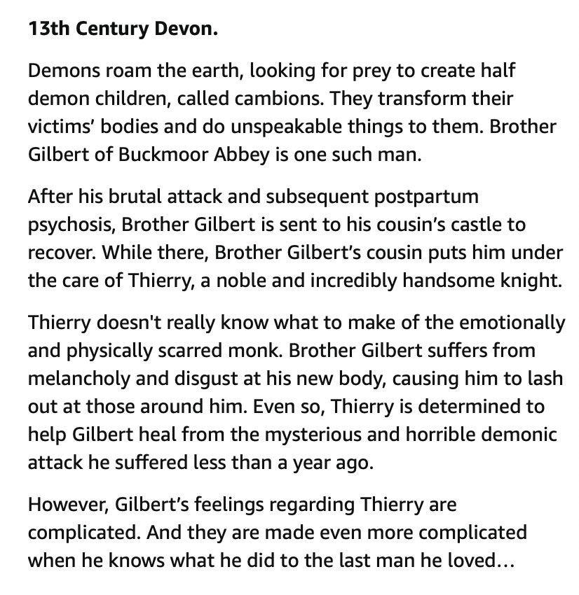 Text reads: 13th Century Devon. 

Demons roam the earth, looking for prey to create half demon children, called cambions. They transform their victims’ bodies and do unspeakable things to them. Brother Gilbert of Buckmoor Abbey is one such man.

After his brutal attack and subsequent postpartum psychosis, Brother Gilbert is sent to his cousin’s castle to recover. While there, Brother Gilbert’s cousin puts him under the care of Thierry, a noble and incredibly handsome knight.

Thierry doesn't really know what to make of the emotionally and physically scarred monk. Brother Gilbert suffers from melancholy and disgust at his new body, causing him to lash out at those around him. Even so, Thierry is determined to help Gilbert heal from the mysterious and horrible demonic attack he suffered less than a year ago.

However, Gilbert’s feelings regarding Thierry are complicated. And they are made even more complicated when he knows what he did to the last man he loved…