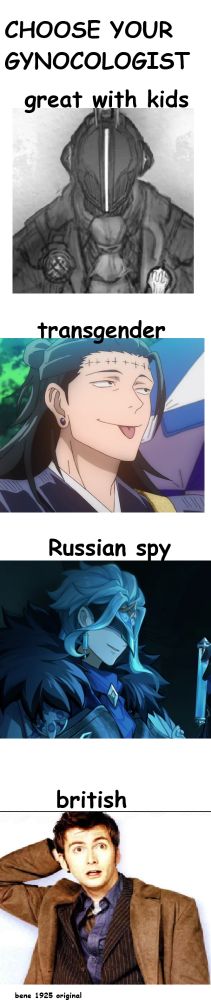 A meme titled: CHOSE YOUR GYNOCOLOGIST with multiple fictional characters involved.

1. Bondrewd from made in abyss, captioned with "Great with kids"

2. Kenjaku from Jujutsu Kaisen, captioned with "Transgender"

3. Dottore from Genshin Impact, captioned with "Russian Spy"

4. The Tenth Doctor from Doctor who, captioned with "British" 