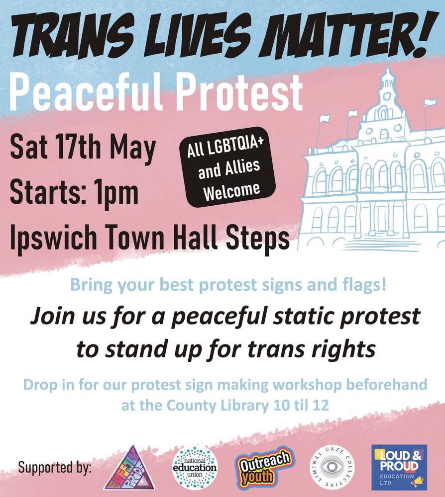 Static protest for trans rights: 17th May, Ipswich town hall steps, 1pm.
- This is a static protest and will not involve a march.
- This is a wheelchair-accessible protest.
- Protest sign making workshop at the County Library beforehand, 10-12.
- There will be chants and speeches, starting at 1pm.
- Lush (33 Tavern Street) and CHIp Studio (16 Turret Lane) will be safe spaces during and after the event with refreshment stations.
- If the weather is good bring a picnic for the park afterwards 🍰
- Please bring signs, pride flags and friends! 🏳️‍⚧️