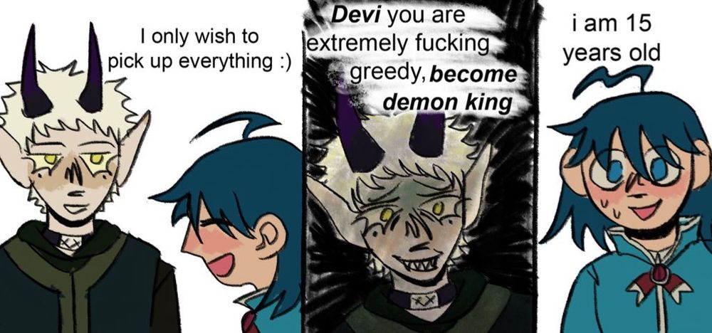 A meme comic featuring Mephisto and Iruma. 
Iruma: "I only wish to pick up everything :)" 
Mephisto: "Devi you are extremely fucking greedy, become demon king"
Iruma: "i am 15 years old"