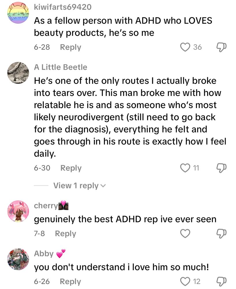TikTok comments discussing the character Barry Styles from Date Everything:

kiwifarts69420
As a fellow person with ADHD who LOVES beauty products, he's so me

A Little Beetle
He's one of the only routes I actually broke into tears over. This man broke me with how relatable he is and as someone who's most likely neurodivergent (still need to go back for the diagnosis, everything he felt and goes through in his route is exactly how I feel daily.

cherrys
genuinely the best ADHD rep ive ever seen

Abby
you don't understand i love him so much!