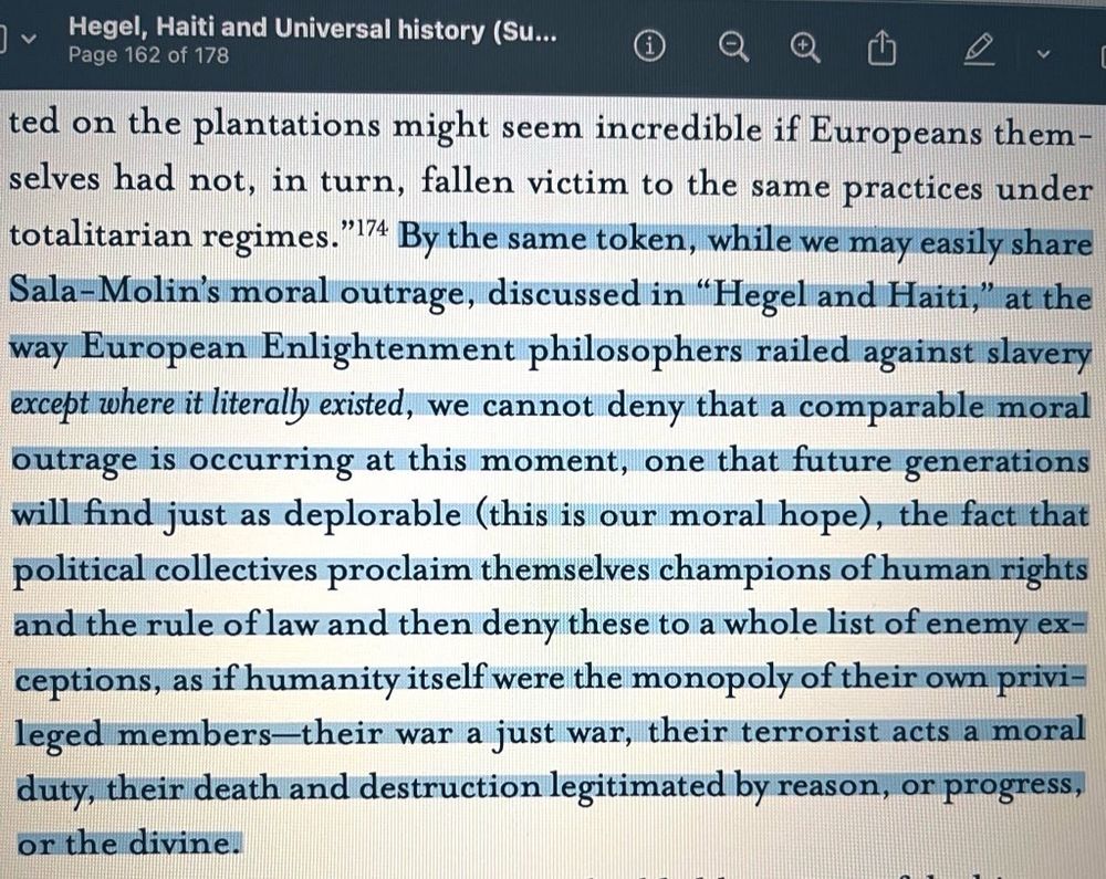 Screenshot of a pdf of the book ‘Hegel, Haiti and Universal History’, page no. 149, with highlighted text that reads: “By the same token, while we may easily share Sala-Molin's moral outrage, discussed in "Hegel and Haiti," at the way European Enlightenment philosophers railed against slavery except where it literally existed, we cannot deny that a comparable moral outrage is occurring at this moment, one that future generations will find just as deplorable (this is our moral hope), the fact that political collectives proclaim themselves champions of human rights and the rule of law and then deny these to a whole list of enemy ex-ceptions, as if humanity itself were the monopoly of their own privileged members-their war a just war, their terrorist acts a moral duty, their death and destruction legitimated by reason, or progress, or the divine.”