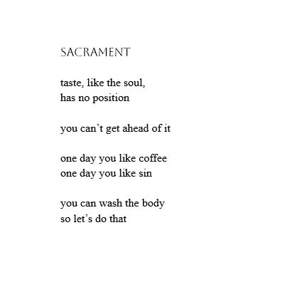 sacrament

taste, like the soul,
has no position

you can’t get ahead of it

one day you like coffee
one day you like sin

you can wash the body
so let’s do that
