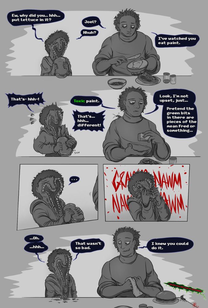 Joel looking down disappointedly at a sandwich: Ew, why did you... hhh... put lettuce in it?

Sam, making another sandwich: Joel?

Joel: Hhuh?

Sam: I've watched you eat paint.

Joel, panicking: That's- hhh-!

Sam, adding some pepper to the new sandwich while a roach on his shoulder looks at Joel curiously: Toxic paint.

Joel: That's... hhh... different!

Sam: Look, I'm not upset, just... pretend the green bits in there are pieces of the mean Fred or something.

Joel, looking unsure: ...

He then proceeds to shove the whole sandwich in his mouth, chewing messily with a GRAWM NAWM NAWM NAWM.

Joel, completely covered in bits of messily-eaten sandwich, looking pleased (?) with himself: ...Oh. ...hhh... That wasn't so bad.

Sam, having finished the sandwich and wiping his hands with a cloth, looking over at Joel with a kind smile that's got a touch of mischief in it: I knew you could do it.

A tiny green word bubble with red text can be seen echoing from a lower floor, screaming "I HEARD THAT YOU SACK OF SHIT!!!!!!!!!!!!!!"