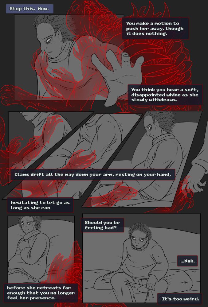 “Stop This. Now”
You make a motion to push her away, though it does nothing.

You think you hear a soft, disappointed whine as she slowly withdraws.

Claws drift all the way down your arm, resting on your hand, hesitating to let go as long as she can before she retreats far enough that you no longer feel her presence.

Should you be feeling bad?
...Nah. It’s too weird.