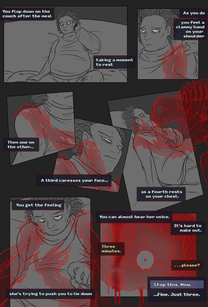 You flop down on the couch after the meal, taking a moment to rest.

As you do, you feel a clammy hand on your shoulder. Then one on the other... A third caresses your face as a fourth rests on your chest.

You get the feeling she’s trying to push you to lie down.

You can almost hear her voice. It’s hard to make out.

“Three minutes...”   “...please?”
Dialogue options are given:
Stop this. Now
or
...Fine. Just three.