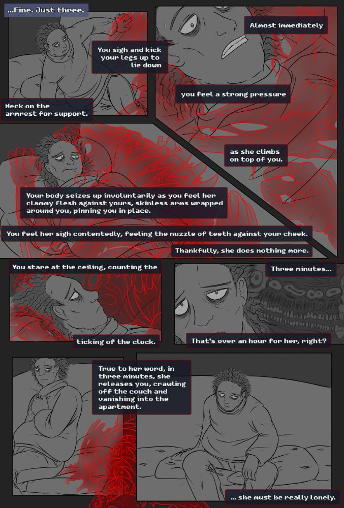 “...Fine. Just three.”
You sigh and kick your legs up to lie down, neck on the armrest for support.

Almost immediately, you feel a strong pressure as she climbs on top of you. 

Your body seizes up involuntarily as you feel her damp flesh against yours, skinless arms wrapped around you, pinning you in place.

You feel her sigh contentedly, feeling the nuzzle of teeth against your cheek. Thankfully, she does nothing more.

You stare at the ceiling, counting the ticking of the clock.

Three minutes... That’s over an hour for her, right? 

True to her word, in three minutes, she releases you, crawling off the couch and vanishing into the apartment.

...She must be really lonely.