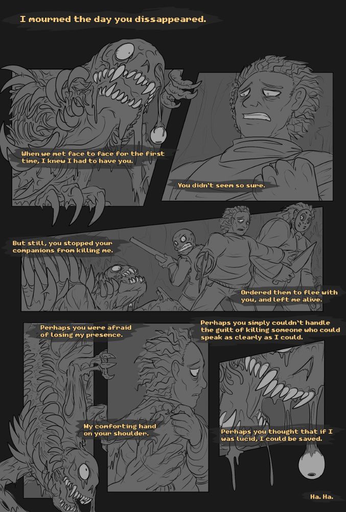 A comic about Sam and Spine and a Perfect Ritual

I mourned the day you disappeared.
When we met face to face for the first time, I knew I had to have you.
You didn’t seem so sure.
But still, you stopped your companions from killing me. Ordered them to flee with you, and left me alive.
Perhaps you were afraid of losing my presence. My comforting hand on your shoulder.
Perhaps you simply couldn’t handle the guilt of killing someone who could speak as clearly as I could. Perhaps you thought that if I was lucid, I could be saved.
Ha. Ha.