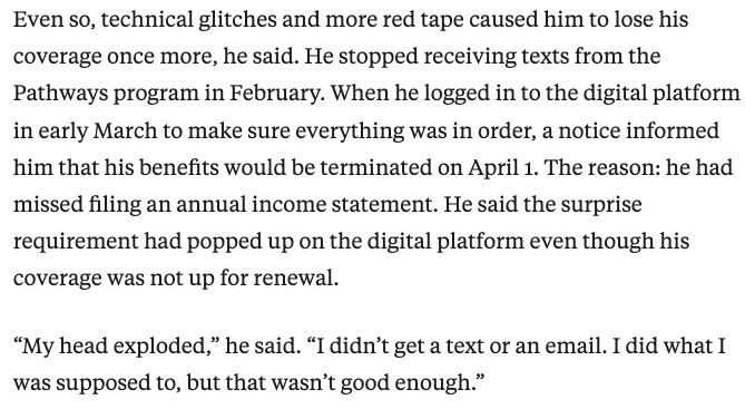 Screenshot: Even so, technical glitches and more red tape caused him to lose his coverage once more, he said. He stopped receiving texts from the Pathways program in February. When he logged in to the digital platform in early March to make sure everything was in order, a notice informed him that his benefits would be terminated on April 1. The reason: he had missed filing an annual income statement. He said the surprise requirement had popped up on the digital platform even though his coverage was not up for renewal.

“My head exploded,” he said. “I didn’t get a text or an email. I did what I was supposed to, but that wasn’t good enough.”