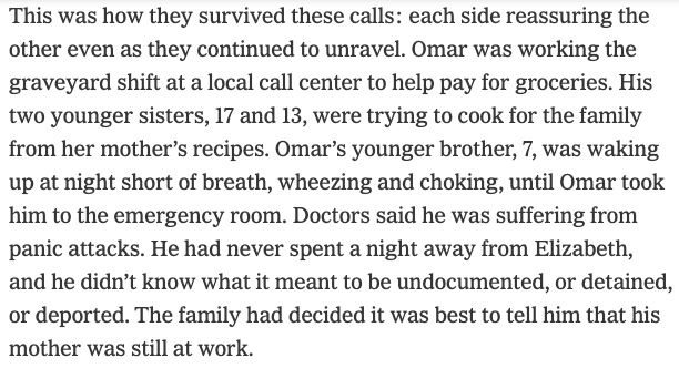 Screenshot that says: This was how they survived these calls: each side reassuring the other even as they continued to unravel. Omar was working the graveyard shift at a local call center to help pay for groceries. His two younger sisters, 17 and 13, were trying to cook for the family from her mother’s recipes. Omar’s younger brother, 7, was waking up at night short of breath, wheezing and choking, until Omar took him to the emergency room. Doctors said he was suffering from panic attacks. He had never spent a night away from Elizabeth, and he didn’t know what it meant to be undocumented, or detained, or deported. The family had decided it was best to tell him that his mother was still at work.