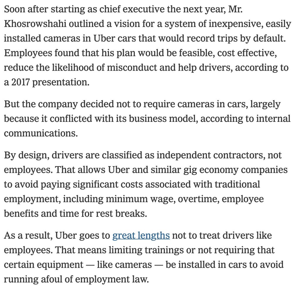 Soon after starting as chief executive the next year, Mr. Khosrowshahi outlined a vision for a system of inexpensive, easily installed cameras in Uber cars that would record trips by default. Employees found that his plan would be feasible, cost effective, reduce the likelihood of misconduct and help drivers, according to a 2017 presentation.

But the company decided not to require cameras in cars, largely because it conflicted with its business model, according to internal communications.

By design, drivers are classified as independent contractors, not employees. That allows Uber and similar gig economy companies to avoid paying significant costs associated with traditional employment, including minimum wage, overtime, employee benefits and time for rest breaks.

As a result, Uber goes to great lengths not to treat drivers like employees. That means limiting trainings or not requiring that certain equipment — like cameras — be installed in cars to avoid running afoul of employment law.