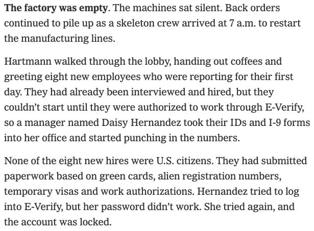Screenshot that says: The factory was empty. The machines sat silent. Back orders continued to pile up as a skeleton crew arrived at 7 a.m. to restart the manufacturing lines.

Hartmann walked through the lobby, handing out coffees and greeting eight new employees who were reporting for their first day. They had already been interviewed and hired, but they couldn’t start until they were authorized to work through E-Verify, so a manager named Daisy Hernandez took their IDs and I-9 forms into her office and started punching in the numbers.

None of the eight new hires were U.S. citizens. They had submitted paperwork based on green cards, alien registration numbers, temporary visas and work authorizations. Hernandez tried to log into E-Verify, but her password didn’t work. She tried again, and the account was locked.