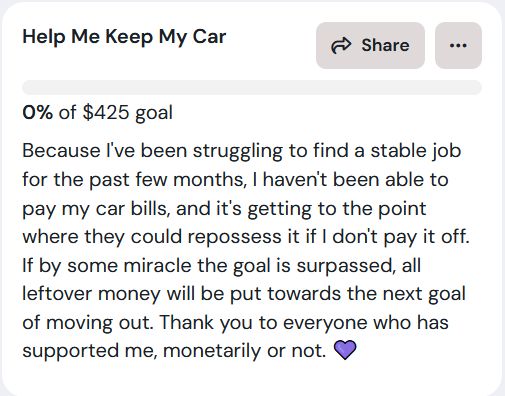 Because I've been struggling to find a stable job for the past few months, I haven't been able to pay my car bills, and it's getting to the point where they could repossess it if I don't pay it off. If by some miracle the goal is surpassed, all leftover money will be put towards the next goal of moving out. Thank you to everyone who has supported me, monetarily or not. 💜