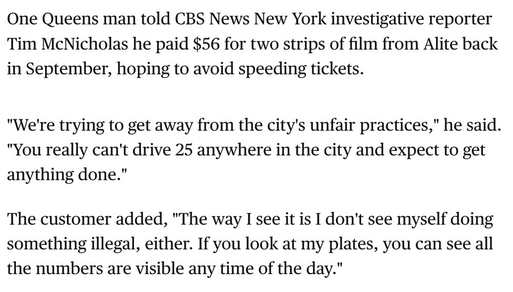 One Queens man told CBS News New York investigative reporter Tim McNicholas he paid $56 for two strips of film from Alite back in September, hoping to avoid speeding tickets.

"We're trying to get away from the city's unfair practices," he said. "You really can't drive 25 anywhere in the city and expect to get anything done."

The customer added, "The way I see it is I don't see myself doing something illegal, either. If you look at my plates, you can see all the numbers are visible any time of the day."