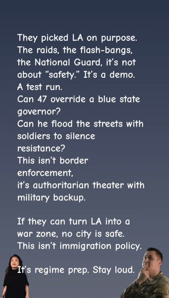 They picked LA on purpose. The raids, the flash-bangs, the National Guard. It's not about  "safety". It's a demo. A test run.  Can 47 override a blue state governor?  Can he flood the streets with soldiers to silence resistance>  This isn't border enforcement, it's authoritarian theater with military backup. If they can turn LA into a war zone, no city is safe. This isn't immigration policy, it's regime prep