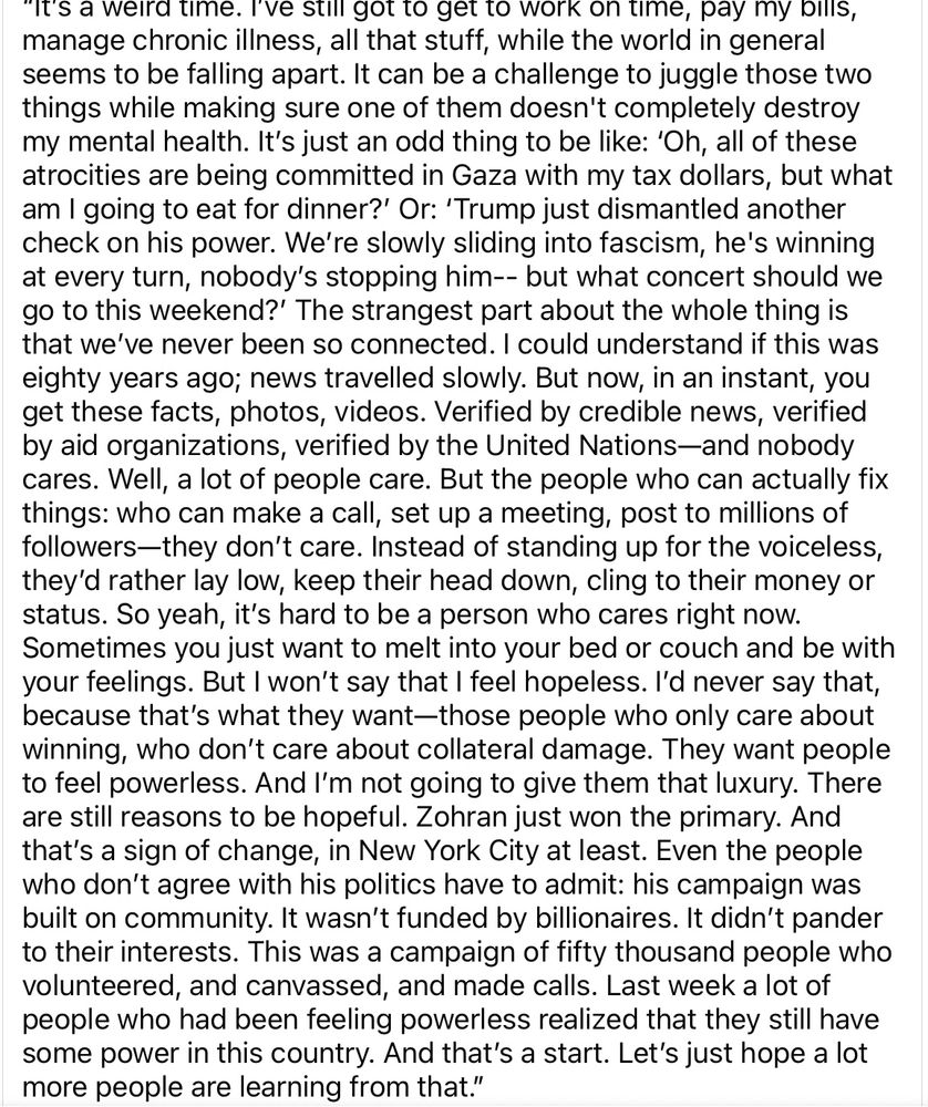 “It’s a weird time. I’ve still got to get to work on time, pay my bills, manage chronic illness, all that stuff, while the world in general seems to be falling apart. It can be a challenge to juggle those two things while making sure one of them doesn't completely destroy my mental health. It’s just an odd thing to be like: ‘Oh, all of these atrocities are being committed in Gaza with my tax dollars, but what am I going to eat for dinner?’ Or: ‘Trump just dismantled another check on his power. We’re slowly sliding into fascism, nobody’s stopping him-- but what concert should we go to this weekend?’ The strangest part about the whole thing is that we’ve never been so connected. I could understand if this was eighty years ago; news travelled slowly. But now, in an instant, you get these facts, photos, videos. Verified by credible news, verified by aid organizations—and nobody cares. Well, a lot of people care. But the people who can actually fix things: they don’t care. Instead of standing up for the voiceless, they’d rather lay low, cling to their money or status. It’s hard to be a person who cares right now. Sometimes you just want to melt into your bed or couch and be with your feelings. But I won’t say that I feel hopeless. I’d never say that, because that’s what they want—those people who only care about winning, who don’t care about collateral damage. They want people to feel powerless. And I’m not going to give them that luxury. There are still reasons to be hopeful. Zohran just won the primary. And that’s a sign of change, in New York City at least. Even the people who don’t agree with his politics have to admit: his campaign was built on community. It wasn’t funded by billionaires. This was a campaign of fifty thousand people who volunteered, and canvassed, and made calls. Last week a lot of people who had been feeling powerless realized that they still have some power in this country. Let’s just hope a lot more people are learning from that.”