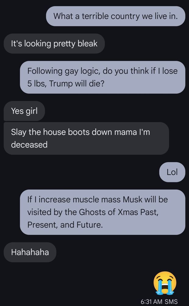 Me: What a terrible country we live in.
Friend: It's looking pretty bleak
Me: Following gay logic, do you think if I lose 5 lbs. Trump will die?
Friend: Yes girl
Slay the house boots down mama I'm deceased 
Me: Lol
If I increase muscle mass Musk will be visited by the Ghosts of Xmas Past, Present, and Future.
Friend: Hahahaha
Me: (crying emoji)