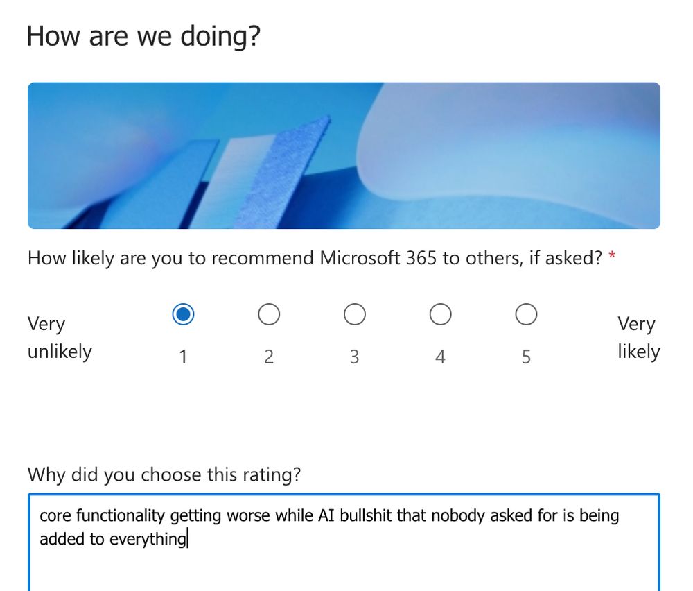 Screenshot of survey

How likely are you to recommend Microsoft 365 to others, if asked?

Radio button 1 (very unlikely) selected.

Why did you choose this rating?

Text field filled in with:

core functionality getting worse while AI bullshit that nobody asked for is being added to everything