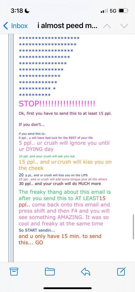Screenshot of a chain old chain email that reads:
*******************
******************
＊＊*＊*＊＊＊＊＊＊＊＊*＊＊*
*＊＊***＊***＊*****
*******＊***＊***
*＊＊＊**＊＊＊*＊＊＊＊
**＊***＊*＊*＊*＊
＊＊*＊****＊***
＊＊*＊*＊＊＊＊＊＊
**********
STOP!!!!!!!!!!!!!!!!!!!
Ok, first you have to send this to at least 15 ppl.
If you don't...
if you send this to..
0 ppl.. u will have bad luck for the REST of your life
5 ppl.. ur crush will ignore you until ur DYING day
10 ppl..and your crush will ask you out
15 ppl.. and urcrush will kiss you on the cheek
20 p.pl.. and ur crush will kiss you on the LIPS
25 ppl.. and ur crush will add some tongue plus all the others
30 ppl.. and your crush will do MUCH more
The freaky thang about this email is after you send this to AT LEAST15 ppl.. come back onto this email and press shift and then F4 and you will see something AMAZING. It was so cool and freaky at the same time So START sendin...
and u only have 15 min. to send this... GO