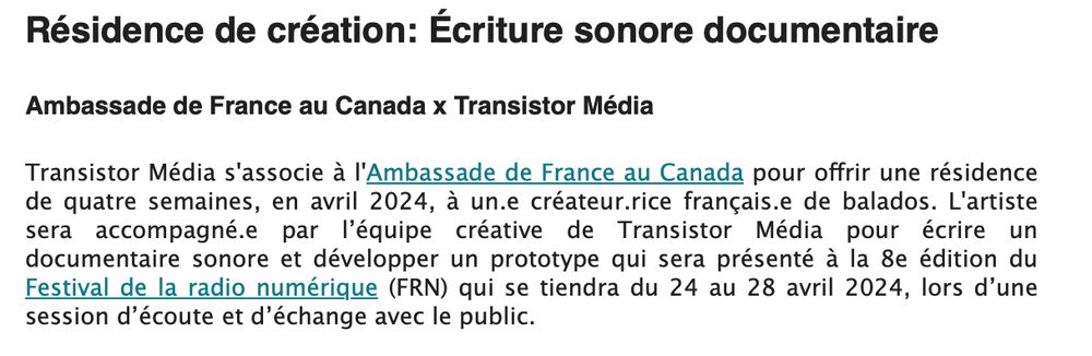 Transistor Média s'associe à l'Ambassade de France au Canada pour offrir une résidence de quatre semaines, en avril 2024, à un.e créateur.rice français.e de balados. L'artiste sera accompagné.e par l’équipe créative de Transistor Média pour écrire un documentaire sonore et développer un prototype qui sera présenté à la 8e édition du Festival de la radio numérique (FRN) qui se tiendra du 24 au 28 avril 2024, lors d’une session d’écoute et d’échange avec le public.