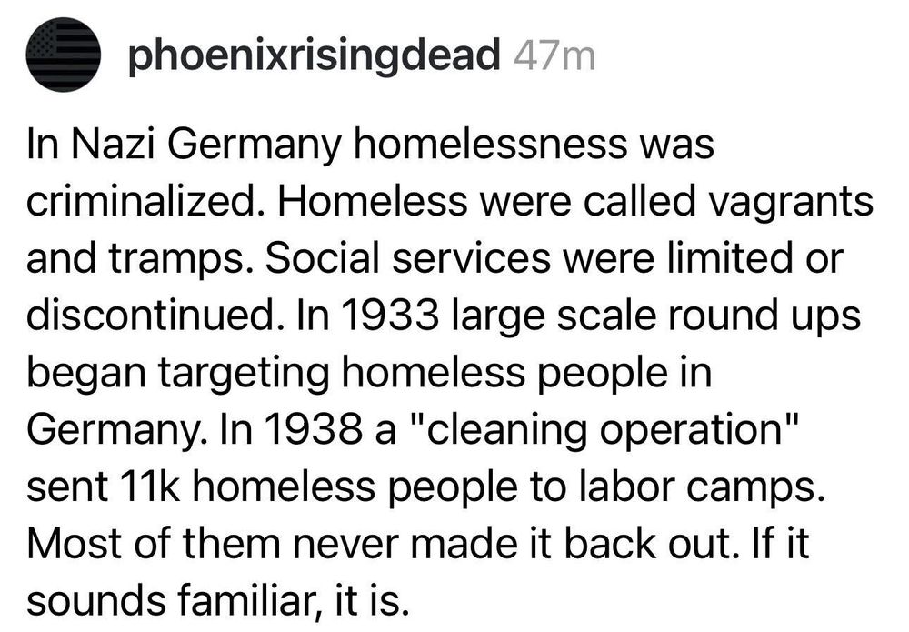 In Nazi Germany homelessness was criminalized. Homeless were called vagrants and tramps. Social services were limited or discontinued. In 1933 large scale round ups began targeting homeless people in Germany. In 1938 a "cleaning operation" sent 11k homeless people to labor camps.
Most of them never made it back out. If it sounds familiar, it is.