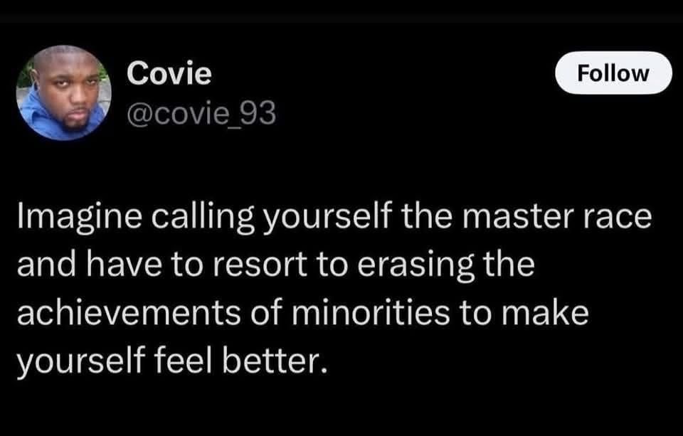 Covie @covie_93
Follow
Imagine calling yourself the master race and have to resort to erasing the achievements of minorities to make yourself feel better 