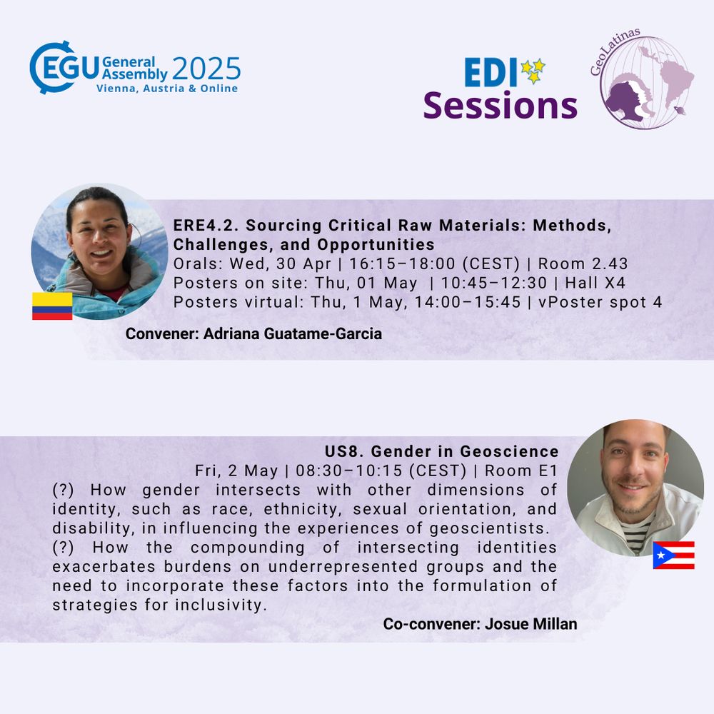 EGU General Assembly 2025, Vienna, Austria & Online
Sessions convened by GeoLatinas members
Headshot with a Colombian Flag
Name: Adriana Guatame-Garcia
Session: ERE4.2: Sourcing Critical Raw Materials: Methods, Challenges, and Opportunities

Orals  | Wed, 30 Apr, 16:15–18:00 (CEST) Room -2.43
 Posters on site  | Attendance Thu, 01 May, 10:45–12:30 (CEST) | Display Thu, 01 May, 08:30–12:30 Hall X4
 Posters virtual  | Attendance Thu, 01 May, 14:00–15:45 (CEST) |

Headshot with a Puertorican  flag
Name:Josue Millán 
Title: gender in geoscience

Fri, 02 May, 08:30–10:15 (CEST) Room E