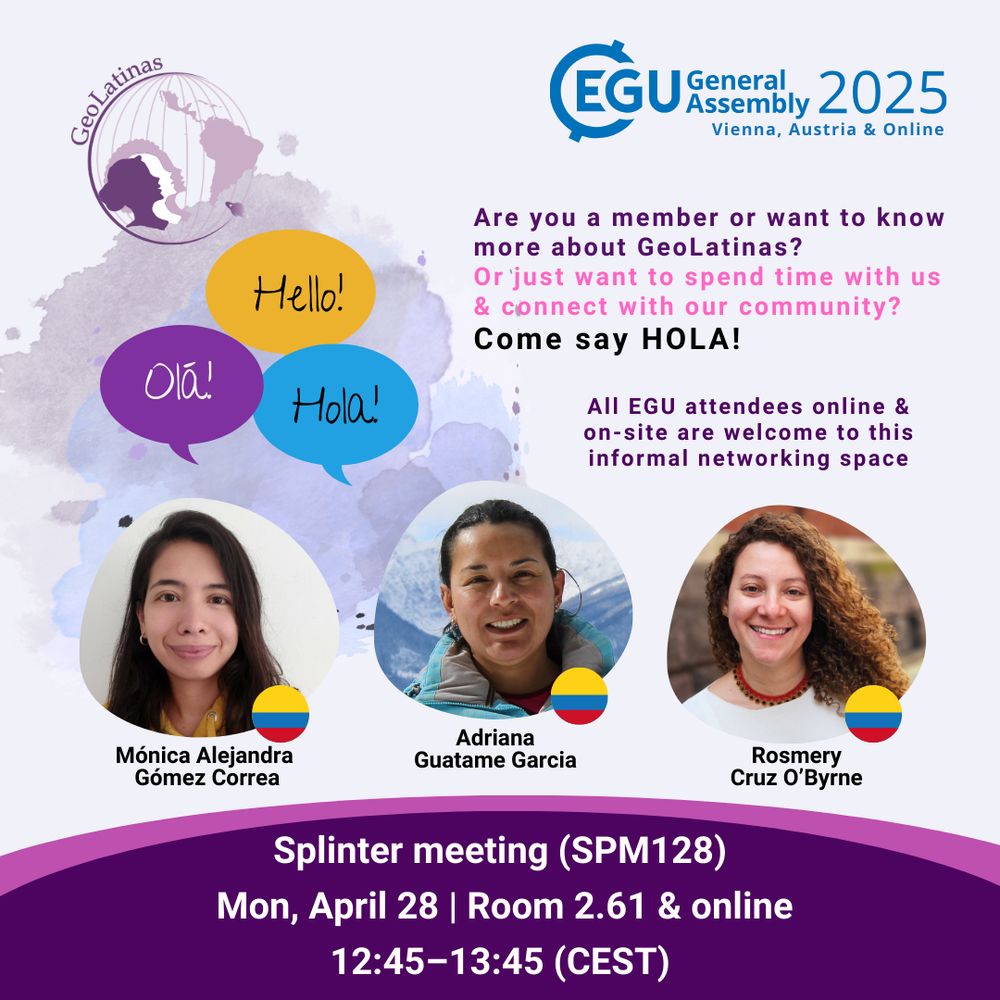 GeoLatinas Logo, Yellow bubble with the word "hello!" Blue bubble with the word "hola!" Purple bubble with the word "Olá 
EGU General Assembly 2025, Vienna, Austria & Online 
Text: Are you a member or want to know more about GeoLatinas? Or just want to spend time with us & connect with our community? Come say HOLA! All EGU attendees online & on-site are welcome to this informal networking space
Headshot of a woman next to a Colombian flag. Name: Mónica Alejandra Gómez Correa
Headshot of a woman next to a Colombian flag. Name: Adriana Guatame-Garcia
Headshot of a woman next to a Colombian flag. Name: Rosmery Cruz O’Byrne
Splinter meeting (SPM128)
Mon, April 28 | Room 2.61 & online
12:45 – 13:45 (CEST)
