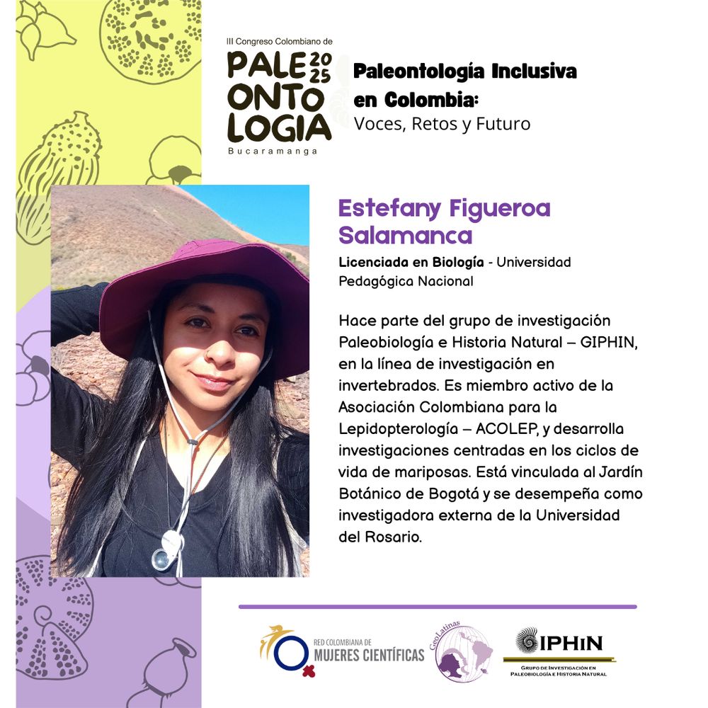 A la izquierda, foto de una científica con sombrero y una lupa colgada en el pecho, haciendo trabajo de campo. A la derecha, su biografía: 

Estefany Figueroa
Salamanca
Licenciada en Biología - Universidad
Pedagógica Nacional
Hace parte del grupo de investigación
Paleobiología e Historia Natural - GIPHIN,
en la línea de investigación en
invertebrados. Es miembro activo de la
Asociación Colombiana para la
Lepidopterología - ACOLEP, y desarrolla
investigaciones centradas en los ciclos de
vida de mariposas. Está vinculada al Jardín
Botánico de Bogotá y se desempeña como
investigadora externa de la Universidad
del Rosario.