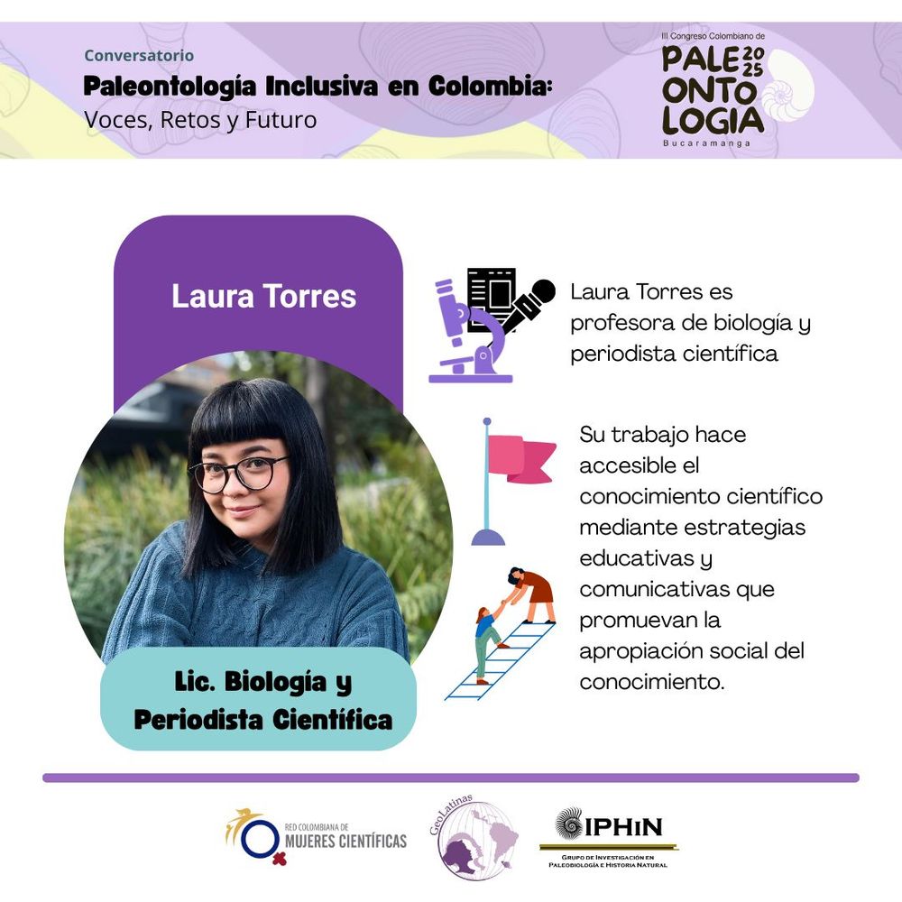 Banner en la parte de arriba: 
Conversatorio: Paleontología inclusiva en Colombia – Voces, Retos y futuro
III Congreso Colombiano de Paleontología 2025 – Bucaramanga
En la derecha: nombre en un recuadro morado, con una foto debajo, seguida de la profesión en un recuadro azul.
Nombre: Laura Torres
Foto: Headshot de una mujer sonriendo con un saco azul, cabello negro y gafas
Profesión: Lic. Biología y periodista científica
En la izquierda: texto con la biografía:
Laura Torres es profesora de biología y periodista científica.
Su trabajo hace accesible el conocimiento científico mediante estrategias educativas y  comunicativas que promuevan la apropiación social del conocimiento.

En la parte de abajo logos de la red colombiana de mujeres científicas, GeoLatinas e Iphin (grupo de investigación en paleontología e historia natural. 
